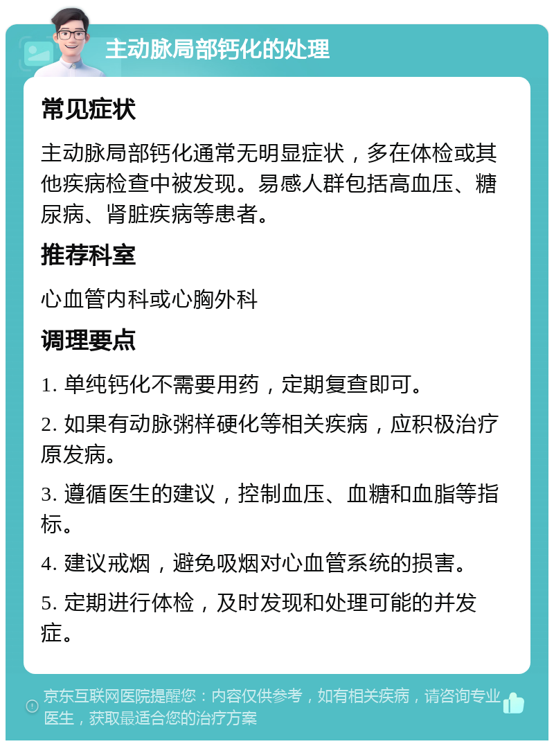 主动脉局部钙化的处理 常见症状 主动脉局部钙化通常无明显症状，多在体检或其他疾病检查中被发现。易感人群包括高血压、糖尿病、肾脏疾病等患者。 推荐科室 心血管内科或心胸外科 调理要点 1. 单纯钙化不需要用药，定期复查即可。 2. 如果有动脉粥样硬化等相关疾病，应积极治疗原发病。 3. 遵循医生的建议，控制血压、血糖和血脂等指标。 4. 建议戒烟，避免吸烟对心血管系统的损害。 5. 定期进行体检，及时发现和处理可能的并发症。