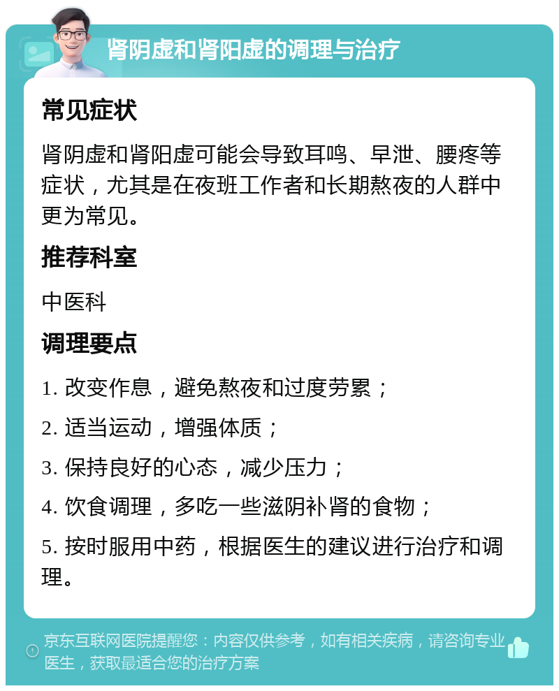 肾阴虚和肾阳虚的调理与治疗 常见症状 肾阴虚和肾阳虚可能会导致耳鸣、早泄、腰疼等症状，尤其是在夜班工作者和长期熬夜的人群中更为常见。 推荐科室 中医科 调理要点 1. 改变作息，避免熬夜和过度劳累； 2. 适当运动，增强体质； 3. 保持良好的心态，减少压力； 4. 饮食调理，多吃一些滋阴补肾的食物； 5. 按时服用中药，根据医生的建议进行治疗和调理。