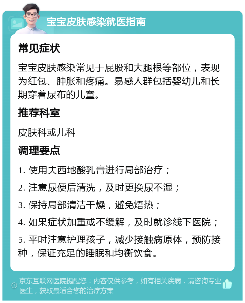 宝宝皮肤感染就医指南 常见症状 宝宝皮肤感染常见于屁股和大腿根等部位，表现为红包、肿胀和疼痛。易感人群包括婴幼儿和长期穿着尿布的儿童。 推荐科室 皮肤科或儿科 调理要点 1. 使用夫西地酸乳膏进行局部治疗； 2. 注意尿便后清洗，及时更换尿不湿； 3. 保持局部清洁干燥，避免焐热； 4. 如果症状加重或不缓解，及时就诊线下医院； 5. 平时注意护理孩子，减少接触病原体，预防接种，保证充足的睡眠和均衡饮食。