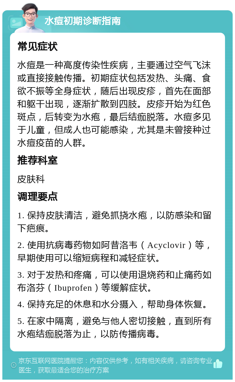 水痘初期诊断指南 常见症状 水痘是一种高度传染性疾病，主要通过空气飞沫或直接接触传播。初期症状包括发热、头痛、食欲不振等全身症状，随后出现皮疹，首先在面部和躯干出现，逐渐扩散到四肢。皮疹开始为红色斑点，后转变为水疱，最后结痂脱落。水痘多见于儿童，但成人也可能感染，尤其是未曾接种过水痘疫苗的人群。 推荐科室 皮肤科 调理要点 1. 保持皮肤清洁，避免抓挠水疱，以防感染和留下疤痕。 2. 使用抗病毒药物如阿昔洛韦（Acyclovir）等，早期使用可以缩短病程和减轻症状。 3. 对于发热和疼痛，可以使用退烧药和止痛药如布洛芬（Ibuprofen）等缓解症状。 4. 保持充足的休息和水分摄入，帮助身体恢复。 5. 在家中隔离，避免与他人密切接触，直到所有水疱结痂脱落为止，以防传播病毒。