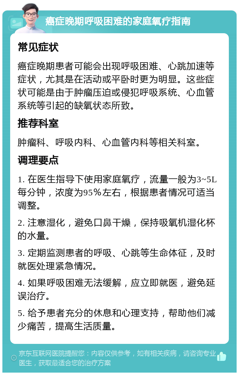 癌症晚期呼吸困难的家庭氧疗指南 常见症状 癌症晚期患者可能会出现呼吸困难、心跳加速等症状，尤其是在活动或平卧时更为明显。这些症状可能是由于肿瘤压迫或侵犯呼吸系统、心血管系统等引起的缺氧状态所致。 推荐科室 肿瘤科、呼吸内科、心血管内科等相关科室。 调理要点 1. 在医生指导下使用家庭氧疗，流量一般为3~5L每分钟，浓度为95％左右，根据患者情况可适当调整。 2. 注意湿化，避免口鼻干燥，保持吸氧机湿化杯的水量。 3. 定期监测患者的呼吸、心跳等生命体征，及时就医处理紧急情况。 4. 如果呼吸困难无法缓解，应立即就医，避免延误治疗。 5. 给予患者充分的休息和心理支持，帮助他们减少痛苦，提高生活质量。