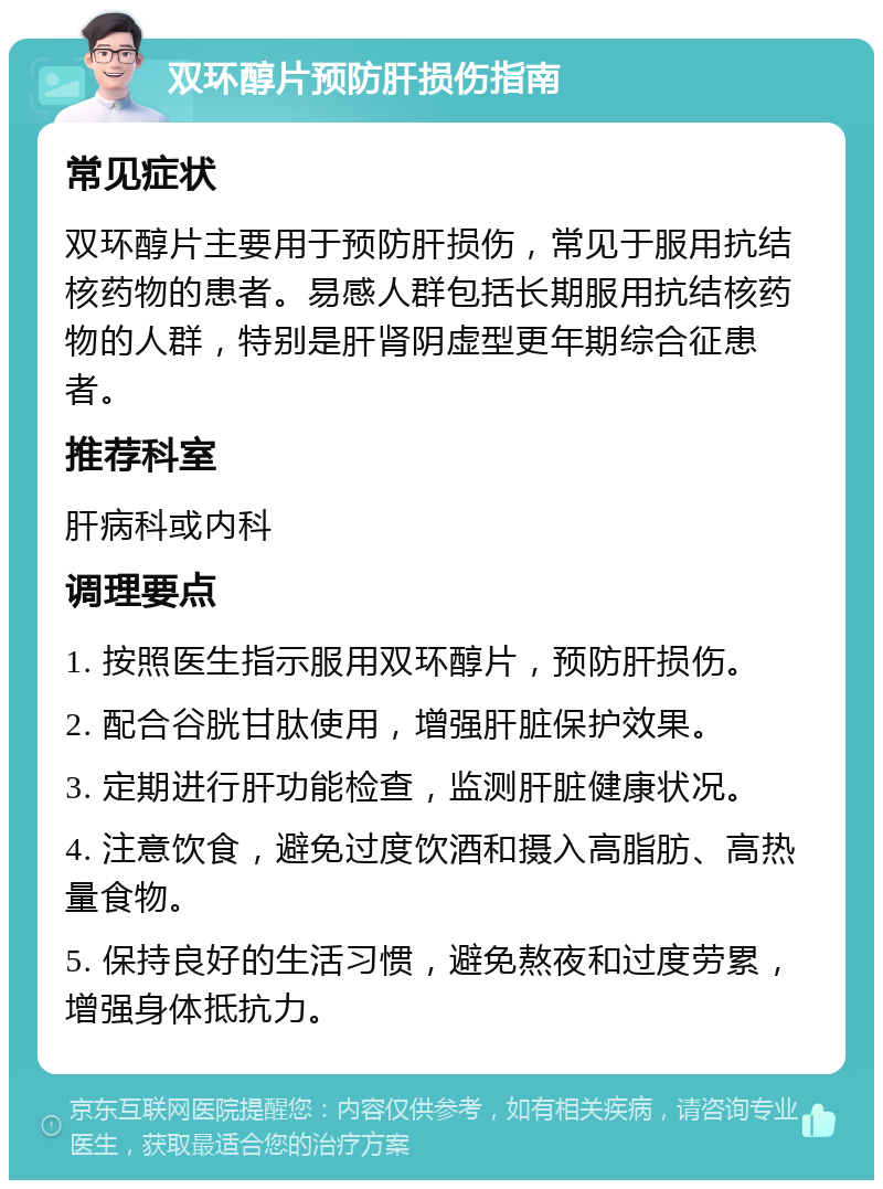 双环醇片预防肝损伤指南 常见症状 双环醇片主要用于预防肝损伤，常见于服用抗结核药物的患者。易感人群包括长期服用抗结核药物的人群，特别是肝肾阴虚型更年期综合征患者。 推荐科室 肝病科或内科 调理要点 1. 按照医生指示服用双环醇片，预防肝损伤。 2. 配合谷胱甘肽使用，增强肝脏保护效果。 3. 定期进行肝功能检查，监测肝脏健康状况。 4. 注意饮食，避免过度饮酒和摄入高脂肪、高热量食物。 5. 保持良好的生活习惯，避免熬夜和过度劳累，增强身体抵抗力。