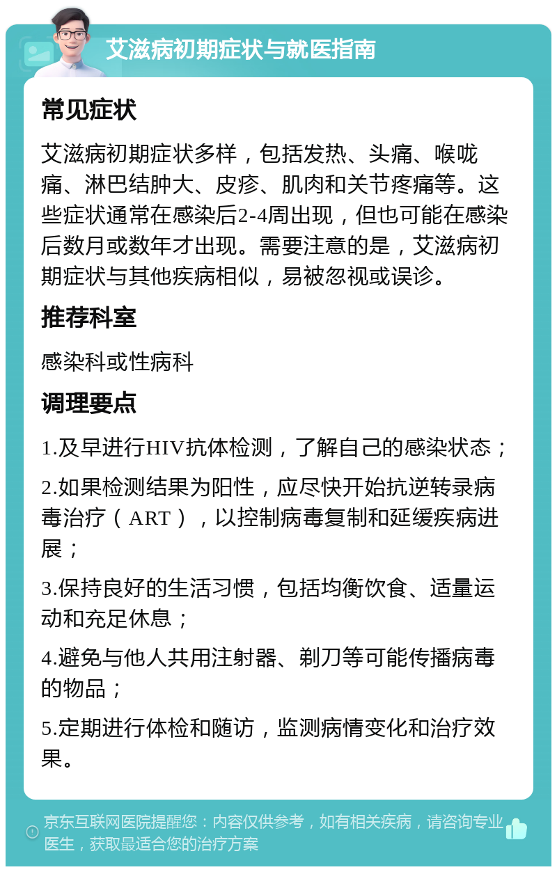 艾滋病初期症状与就医指南 常见症状 艾滋病初期症状多样，包括发热、头痛、喉咙痛、淋巴结肿大、皮疹、肌肉和关节疼痛等。这些症状通常在感染后2-4周出现，但也可能在感染后数月或数年才出现。需要注意的是，艾滋病初期症状与其他疾病相似，易被忽视或误诊。 推荐科室 感染科或性病科 调理要点 1.及早进行HIV抗体检测，了解自己的感染状态； 2.如果检测结果为阳性，应尽快开始抗逆转录病毒治疗（ART），以控制病毒复制和延缓疾病进展； 3.保持良好的生活习惯，包括均衡饮食、适量运动和充足休息； 4.避免与他人共用注射器、剃刀等可能传播病毒的物品； 5.定期进行体检和随访，监测病情变化和治疗效果。