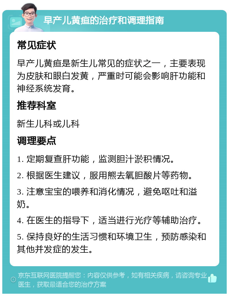 早产儿黄疸的治疗和调理指南 常见症状 早产儿黄疸是新生儿常见的症状之一，主要表现为皮肤和眼白发黄，严重时可能会影响肝功能和神经系统发育。 推荐科室 新生儿科或儿科 调理要点 1. 定期复查肝功能，监测胆汁淤积情况。 2. 根据医生建议，服用熊去氧胆酸片等药物。 3. 注意宝宝的喂养和消化情况，避免呕吐和溢奶。 4. 在医生的指导下，适当进行光疗等辅助治疗。 5. 保持良好的生活习惯和环境卫生，预防感染和其他并发症的发生。