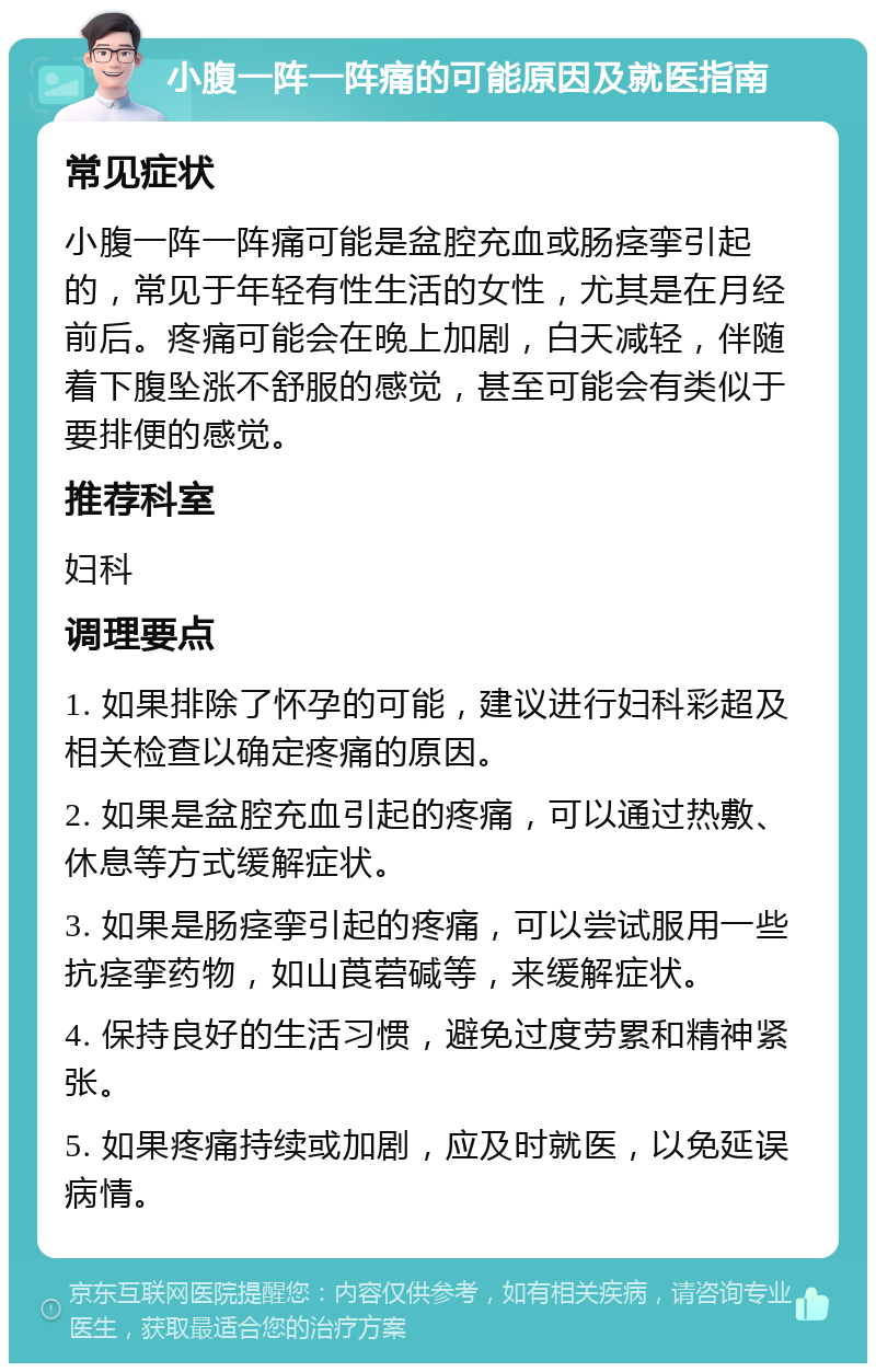 小腹一阵一阵痛的可能原因及就医指南 常见症状 小腹一阵一阵痛可能是盆腔充血或肠痉挛引起的，常见于年轻有性生活的女性，尤其是在月经前后。疼痛可能会在晚上加剧，白天减轻，伴随着下腹坠涨不舒服的感觉，甚至可能会有类似于要排便的感觉。 推荐科室 妇科 调理要点 1. 如果排除了怀孕的可能，建议进行妇科彩超及相关检查以确定疼痛的原因。 2. 如果是盆腔充血引起的疼痛，可以通过热敷、休息等方式缓解症状。 3. 如果是肠痉挛引起的疼痛，可以尝试服用一些抗痉挛药物，如山莨菪碱等，来缓解症状。 4. 保持良好的生活习惯，避免过度劳累和精神紧张。 5. 如果疼痛持续或加剧，应及时就医，以免延误病情。