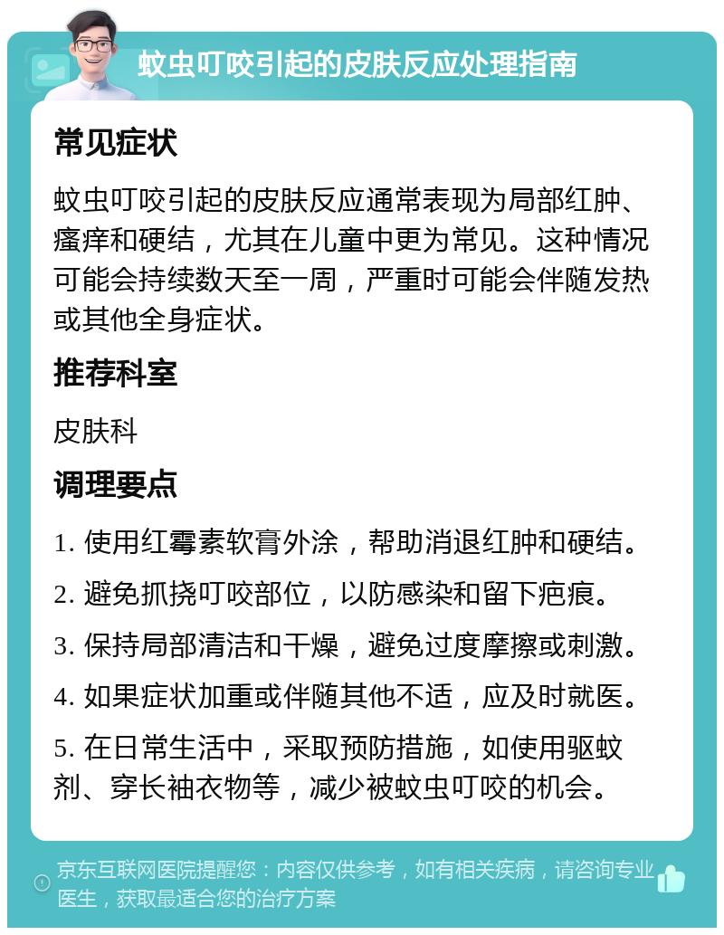 蚊虫叮咬引起的皮肤反应处理指南 常见症状 蚊虫叮咬引起的皮肤反应通常表现为局部红肿、瘙痒和硬结，尤其在儿童中更为常见。这种情况可能会持续数天至一周，严重时可能会伴随发热或其他全身症状。 推荐科室 皮肤科 调理要点 1. 使用红霉素软膏外涂，帮助消退红肿和硬结。 2. 避免抓挠叮咬部位，以防感染和留下疤痕。 3. 保持局部清洁和干燥，避免过度摩擦或刺激。 4. 如果症状加重或伴随其他不适，应及时就医。 5. 在日常生活中，采取预防措施，如使用驱蚊剂、穿长袖衣物等，减少被蚊虫叮咬的机会。