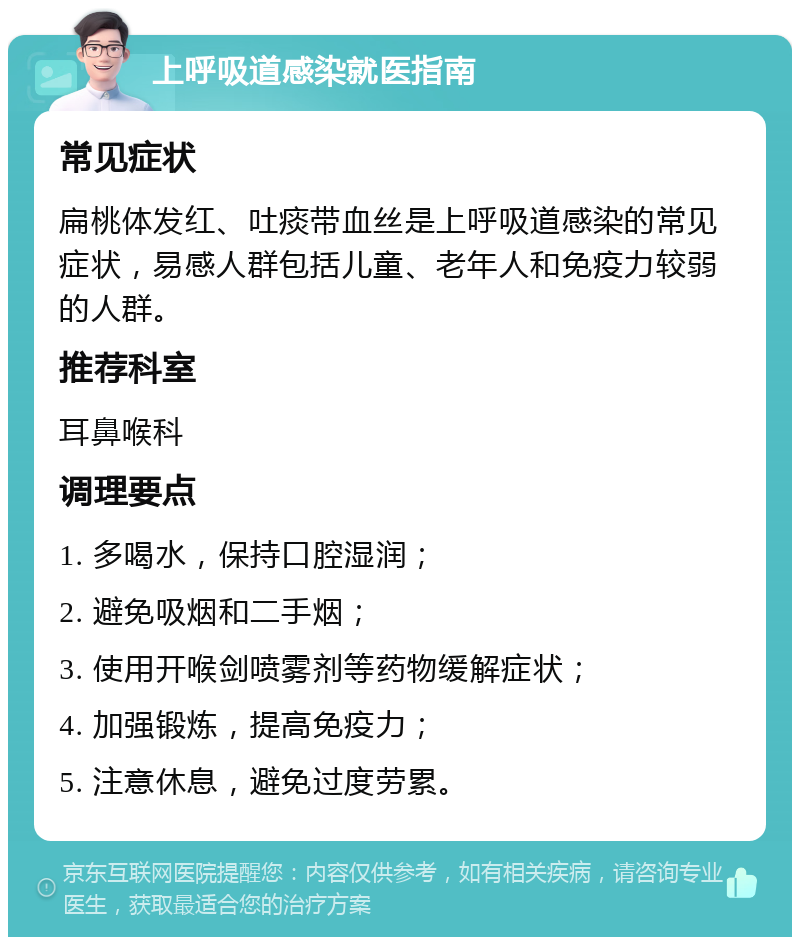 上呼吸道感染就医指南 常见症状 扁桃体发红、吐痰带血丝是上呼吸道感染的常见症状，易感人群包括儿童、老年人和免疫力较弱的人群。 推荐科室 耳鼻喉科 调理要点 1. 多喝水，保持口腔湿润； 2. 避免吸烟和二手烟； 3. 使用开喉剑喷雾剂等药物缓解症状； 4. 加强锻炼，提高免疫力； 5. 注意休息，避免过度劳累。