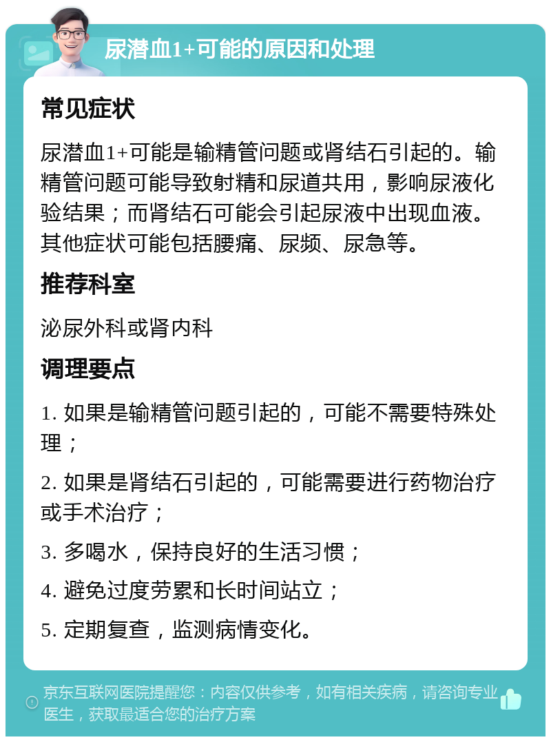 尿潜血1+可能的原因和处理 常见症状 尿潜血1+可能是输精管问题或肾结石引起的。输精管问题可能导致射精和尿道共用，影响尿液化验结果；而肾结石可能会引起尿液中出现血液。其他症状可能包括腰痛、尿频、尿急等。 推荐科室 泌尿外科或肾内科 调理要点 1. 如果是输精管问题引起的，可能不需要特殊处理； 2. 如果是肾结石引起的，可能需要进行药物治疗或手术治疗； 3. 多喝水，保持良好的生活习惯； 4. 避免过度劳累和长时间站立； 5. 定期复查，监测病情变化。