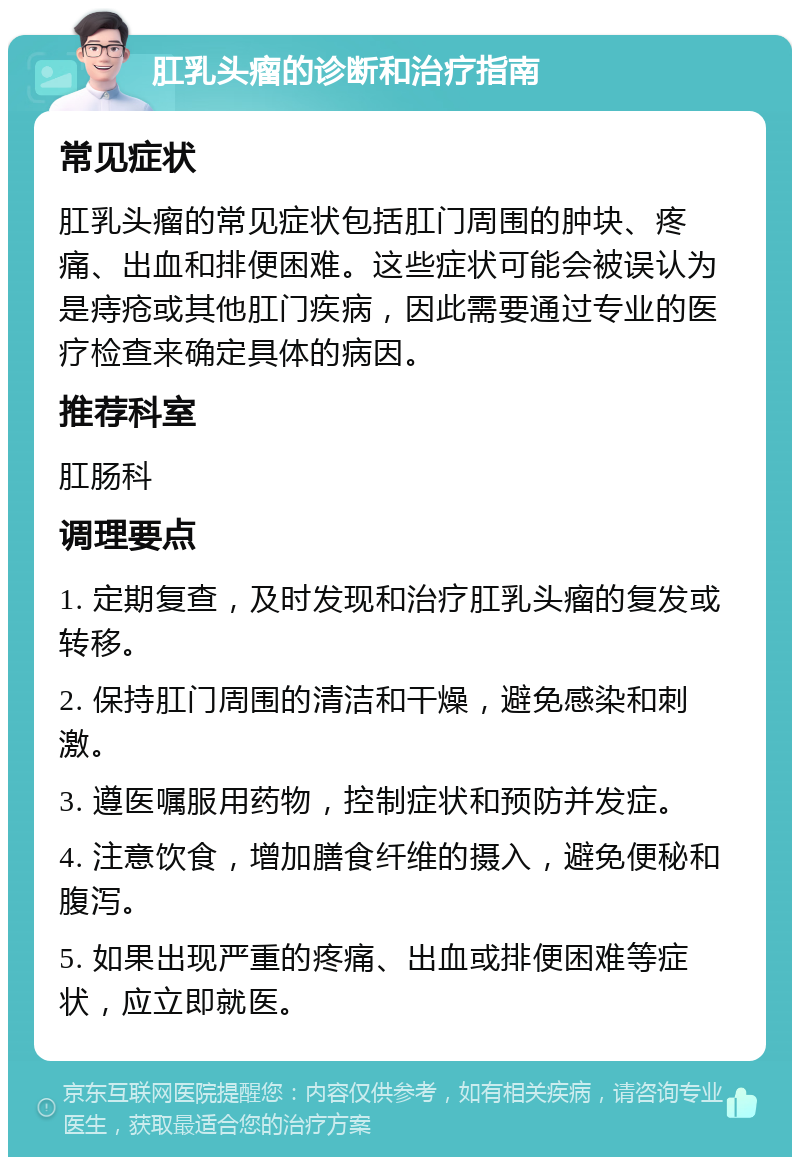 肛乳头瘤的诊断和治疗指南 常见症状 肛乳头瘤的常见症状包括肛门周围的肿块、疼痛、出血和排便困难。这些症状可能会被误认为是痔疮或其他肛门疾病，因此需要通过专业的医疗检查来确定具体的病因。 推荐科室 肛肠科 调理要点 1. 定期复查，及时发现和治疗肛乳头瘤的复发或转移。 2. 保持肛门周围的清洁和干燥，避免感染和刺激。 3. 遵医嘱服用药物，控制症状和预防并发症。 4. 注意饮食，增加膳食纤维的摄入，避免便秘和腹泻。 5. 如果出现严重的疼痛、出血或排便困难等症状，应立即就医。