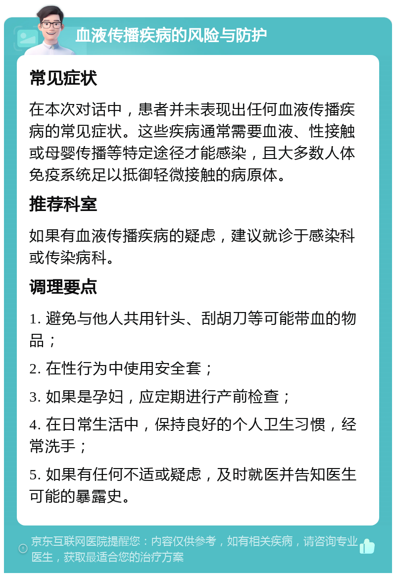 血液传播疾病的风险与防护 常见症状 在本次对话中，患者并未表现出任何血液传播疾病的常见症状。这些疾病通常需要血液、性接触或母婴传播等特定途径才能感染，且大多数人体免疫系统足以抵御轻微接触的病原体。 推荐科室 如果有血液传播疾病的疑虑，建议就诊于感染科或传染病科。 调理要点 1. 避免与他人共用针头、刮胡刀等可能带血的物品； 2. 在性行为中使用安全套； 3. 如果是孕妇，应定期进行产前检查； 4. 在日常生活中，保持良好的个人卫生习惯，经常洗手； 5. 如果有任何不适或疑虑，及时就医并告知医生可能的暴露史。