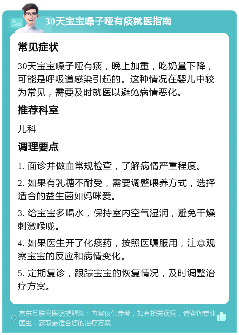 30天宝宝嗓子哑有痰就医指南 常见症状 30天宝宝嗓子哑有痰，晚上加重，吃奶量下降，可能是呼吸道感染引起的。这种情况在婴儿中较为常见，需要及时就医以避免病情恶化。 推荐科室 儿科 调理要点 1. 面诊并做血常规检查，了解病情严重程度。 2. 如果有乳糖不耐受，需要调整喂养方式，选择适合的益生菌如妈咪爱。 3. 给宝宝多喝水，保持室内空气湿润，避免干燥刺激喉咙。 4. 如果医生开了化痰药，按照医嘱服用，注意观察宝宝的反应和病情变化。 5. 定期复诊，跟踪宝宝的恢复情况，及时调整治疗方案。