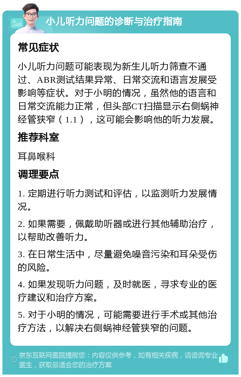 小儿听力问题的诊断与治疗指南 常见症状 小儿听力问题可能表现为新生儿听力筛查不通过、ABR测试结果异常、日常交流和语言发展受影响等症状。对于小明的情况，虽然他的语言和日常交流能力正常，但头部CT扫描显示右侧蜗神经管狭窄（1.1），这可能会影响他的听力发展。 推荐科室 耳鼻喉科 调理要点 1. 定期进行听力测试和评估，以监测听力发展情况。 2. 如果需要，佩戴助听器或进行其他辅助治疗，以帮助改善听力。 3. 在日常生活中，尽量避免噪音污染和耳朵受伤的风险。 4. 如果发现听力问题，及时就医，寻求专业的医疗建议和治疗方案。 5. 对于小明的情况，可能需要进行手术或其他治疗方法，以解决右侧蜗神经管狭窄的问题。