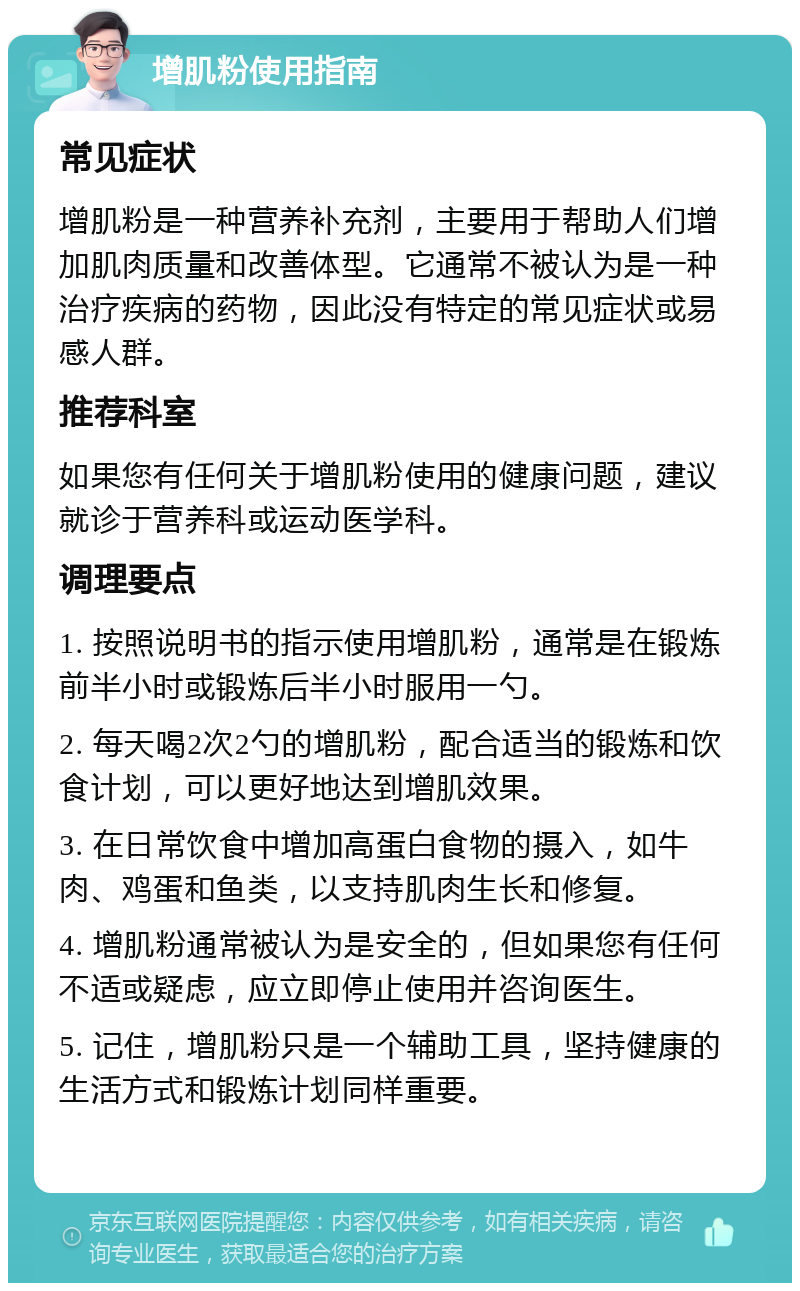 增肌粉使用指南 常见症状 增肌粉是一种营养补充剂，主要用于帮助人们增加肌肉质量和改善体型。它通常不被认为是一种治疗疾病的药物，因此没有特定的常见症状或易感人群。 推荐科室 如果您有任何关于增肌粉使用的健康问题，建议就诊于营养科或运动医学科。 调理要点 1. 按照说明书的指示使用增肌粉，通常是在锻炼前半小时或锻炼后半小时服用一勺。 2. 每天喝2次2勺的增肌粉，配合适当的锻炼和饮食计划，可以更好地达到增肌效果。 3. 在日常饮食中增加高蛋白食物的摄入，如牛肉、鸡蛋和鱼类，以支持肌肉生长和修复。 4. 增肌粉通常被认为是安全的，但如果您有任何不适或疑虑，应立即停止使用并咨询医生。 5. 记住，增肌粉只是一个辅助工具，坚持健康的生活方式和锻炼计划同样重要。