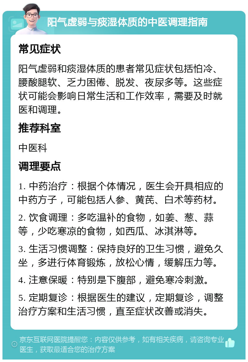 阳气虚弱与痰湿体质的中医调理指南 常见症状 阳气虚弱和痰湿体质的患者常见症状包括怕冷、腰酸腿软、乏力困倦、脱发、夜尿多等。这些症状可能会影响日常生活和工作效率，需要及时就医和调理。 推荐科室 中医科 调理要点 1. 中药治疗：根据个体情况，医生会开具相应的中药方子，可能包括人参、黄芪、白术等药材。 2. 饮食调理：多吃温补的食物，如姜、葱、蒜等，少吃寒凉的食物，如西瓜、冰淇淋等。 3. 生活习惯调整：保持良好的卫生习惯，避免久坐，多进行体育锻炼，放松心情，缓解压力等。 4. 注意保暖：特别是下腹部，避免寒冷刺激。 5. 定期复诊：根据医生的建议，定期复诊，调整治疗方案和生活习惯，直至症状改善或消失。