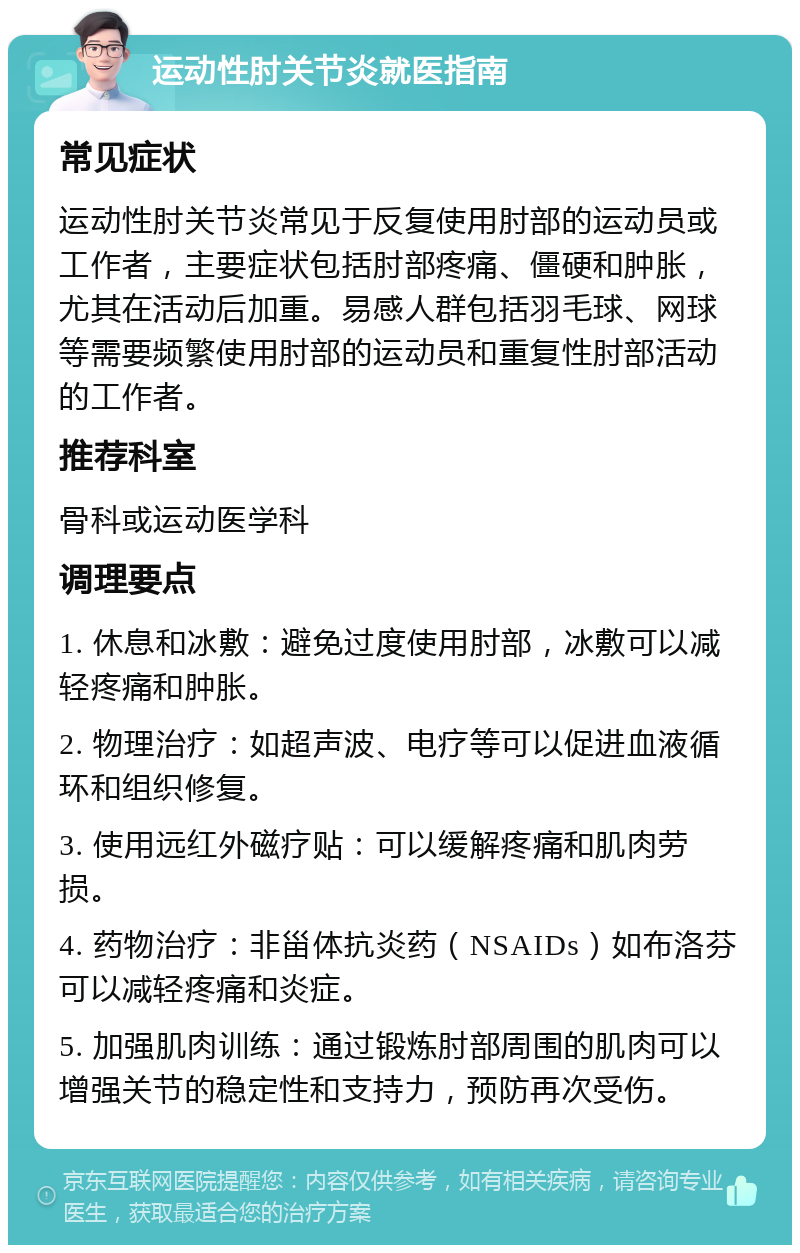 运动性肘关节炎就医指南 常见症状 运动性肘关节炎常见于反复使用肘部的运动员或工作者，主要症状包括肘部疼痛、僵硬和肿胀，尤其在活动后加重。易感人群包括羽毛球、网球等需要频繁使用肘部的运动员和重复性肘部活动的工作者。 推荐科室 骨科或运动医学科 调理要点 1. 休息和冰敷：避免过度使用肘部，冰敷可以减轻疼痛和肿胀。 2. 物理治疗：如超声波、电疗等可以促进血液循环和组织修复。 3. 使用远红外磁疗贴：可以缓解疼痛和肌肉劳损。 4. 药物治疗：非甾体抗炎药（NSAIDs）如布洛芬可以减轻疼痛和炎症。 5. 加强肌肉训练：通过锻炼肘部周围的肌肉可以增强关节的稳定性和支持力，预防再次受伤。