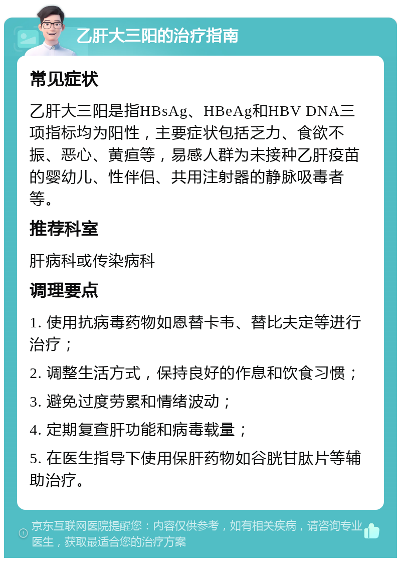 乙肝大三阳的治疗指南 常见症状 乙肝大三阳是指HBsAg、HBeAg和HBV DNA三项指标均为阳性，主要症状包括乏力、食欲不振、恶心、黄疸等，易感人群为未接种乙肝疫苗的婴幼儿、性伴侣、共用注射器的静脉吸毒者等。 推荐科室 肝病科或传染病科 调理要点 1. 使用抗病毒药物如恩替卡韦、替比夫定等进行治疗； 2. 调整生活方式，保持良好的作息和饮食习惯； 3. 避免过度劳累和情绪波动； 4. 定期复查肝功能和病毒载量； 5. 在医生指导下使用保肝药物如谷胱甘肽片等辅助治疗。