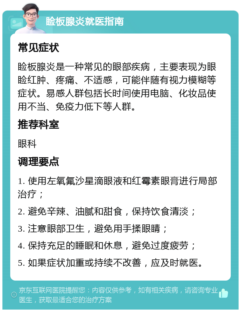 睑板腺炎就医指南 常见症状 睑板腺炎是一种常见的眼部疾病，主要表现为眼睑红肿、疼痛、不适感，可能伴随有视力模糊等症状。易感人群包括长时间使用电脑、化妆品使用不当、免疫力低下等人群。 推荐科室 眼科 调理要点 1. 使用左氧氟沙星滴眼液和红霉素眼膏进行局部治疗； 2. 避免辛辣、油腻和甜食，保持饮食清淡； 3. 注意眼部卫生，避免用手揉眼睛； 4. 保持充足的睡眠和休息，避免过度疲劳； 5. 如果症状加重或持续不改善，应及时就医。