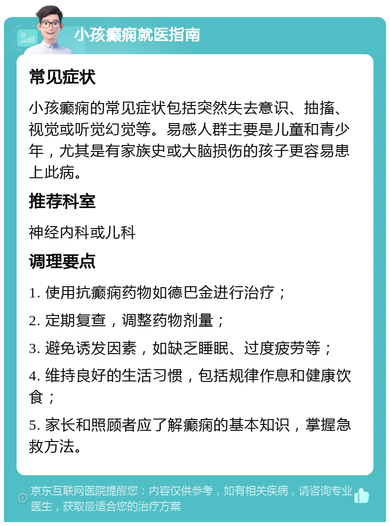 小孩癫痫就医指南 常见症状 小孩癫痫的常见症状包括突然失去意识、抽搐、视觉或听觉幻觉等。易感人群主要是儿童和青少年，尤其是有家族史或大脑损伤的孩子更容易患上此病。 推荐科室 神经内科或儿科 调理要点 1. 使用抗癫痫药物如德巴金进行治疗； 2. 定期复查，调整药物剂量； 3. 避免诱发因素，如缺乏睡眠、过度疲劳等； 4. 维持良好的生活习惯，包括规律作息和健康饮食； 5. 家长和照顾者应了解癫痫的基本知识，掌握急救方法。