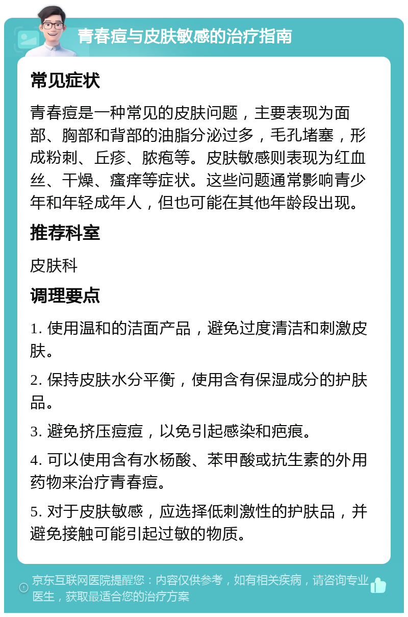 青春痘与皮肤敏感的治疗指南 常见症状 青春痘是一种常见的皮肤问题，主要表现为面部、胸部和背部的油脂分泌过多，毛孔堵塞，形成粉刺、丘疹、脓疱等。皮肤敏感则表现为红血丝、干燥、瘙痒等症状。这些问题通常影响青少年和年轻成年人，但也可能在其他年龄段出现。 推荐科室 皮肤科 调理要点 1. 使用温和的洁面产品，避免过度清洁和刺激皮肤。 2. 保持皮肤水分平衡，使用含有保湿成分的护肤品。 3. 避免挤压痘痘，以免引起感染和疤痕。 4. 可以使用含有水杨酸、苯甲酸或抗生素的外用药物来治疗青春痘。 5. 对于皮肤敏感，应选择低刺激性的护肤品，并避免接触可能引起过敏的物质。