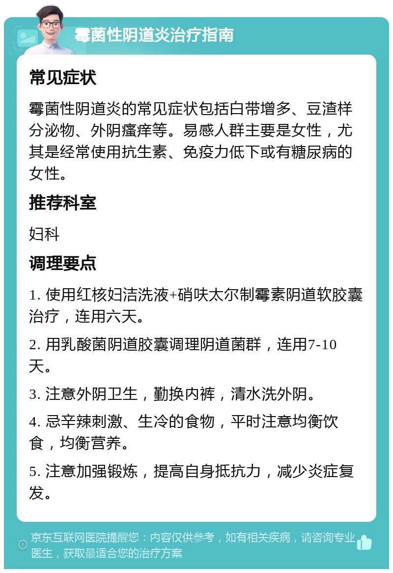 霉菌性阴道炎治疗指南 常见症状 霉菌性阴道炎的常见症状包括白带增多、豆渣样分泌物、外阴瘙痒等。易感人群主要是女性，尤其是经常使用抗生素、免疫力低下或有糖尿病的女性。 推荐科室 妇科 调理要点 1. 使用红核妇洁洗液+硝呋太尔制霉素阴道软胶囊治疗，连用六天。 2. 用乳酸菌阴道胶囊调理阴道菌群，连用7-10天。 3. 注意外阴卫生，勤换内裤，清水洗外阴。 4. 忌辛辣刺激、生冷的食物，平时注意均衡饮食，均衡营养。 5. 注意加强锻炼，提高自身抵抗力，减少炎症复发。