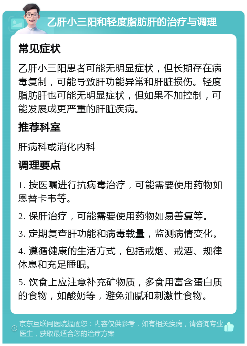 乙肝小三阳和轻度脂肪肝的治疗与调理 常见症状 乙肝小三阳患者可能无明显症状，但长期存在病毒复制，可能导致肝功能异常和肝脏损伤。轻度脂肪肝也可能无明显症状，但如果不加控制，可能发展成更严重的肝脏疾病。 推荐科室 肝病科或消化内科 调理要点 1. 按医嘱进行抗病毒治疗，可能需要使用药物如恩替卡韦等。 2. 保肝治疗，可能需要使用药物如易善复等。 3. 定期复查肝功能和病毒载量，监测病情变化。 4. 遵循健康的生活方式，包括戒烟、戒酒、规律休息和充足睡眠。 5. 饮食上应注意补充矿物质，多食用富含蛋白质的食物，如酸奶等，避免油腻和刺激性食物。