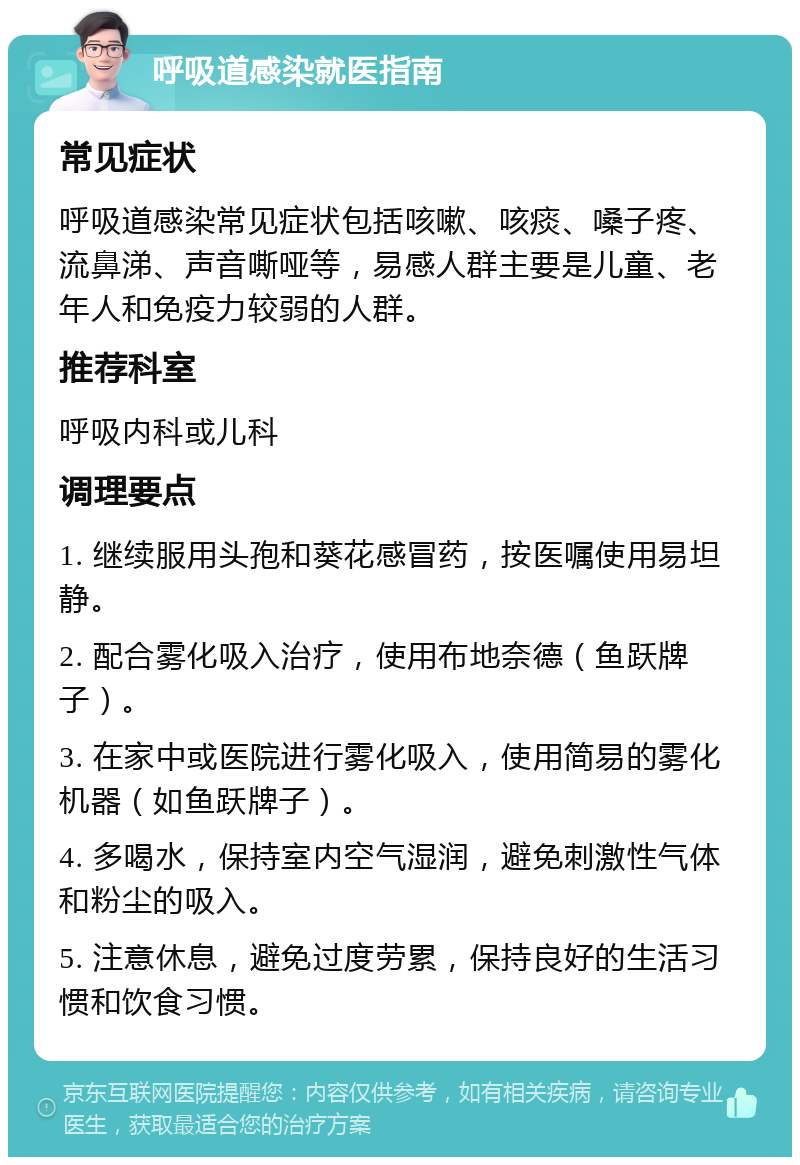 呼吸道感染就医指南 常见症状 呼吸道感染常见症状包括咳嗽、咳痰、嗓子疼、流鼻涕、声音嘶哑等，易感人群主要是儿童、老年人和免疫力较弱的人群。 推荐科室 呼吸内科或儿科 调理要点 1. 继续服用头孢和葵花感冒药，按医嘱使用易坦静。 2. 配合雾化吸入治疗，使用布地奈德（鱼跃牌子）。 3. 在家中或医院进行雾化吸入，使用简易的雾化机器（如鱼跃牌子）。 4. 多喝水，保持室内空气湿润，避免刺激性气体和粉尘的吸入。 5. 注意休息，避免过度劳累，保持良好的生活习惯和饮食习惯。