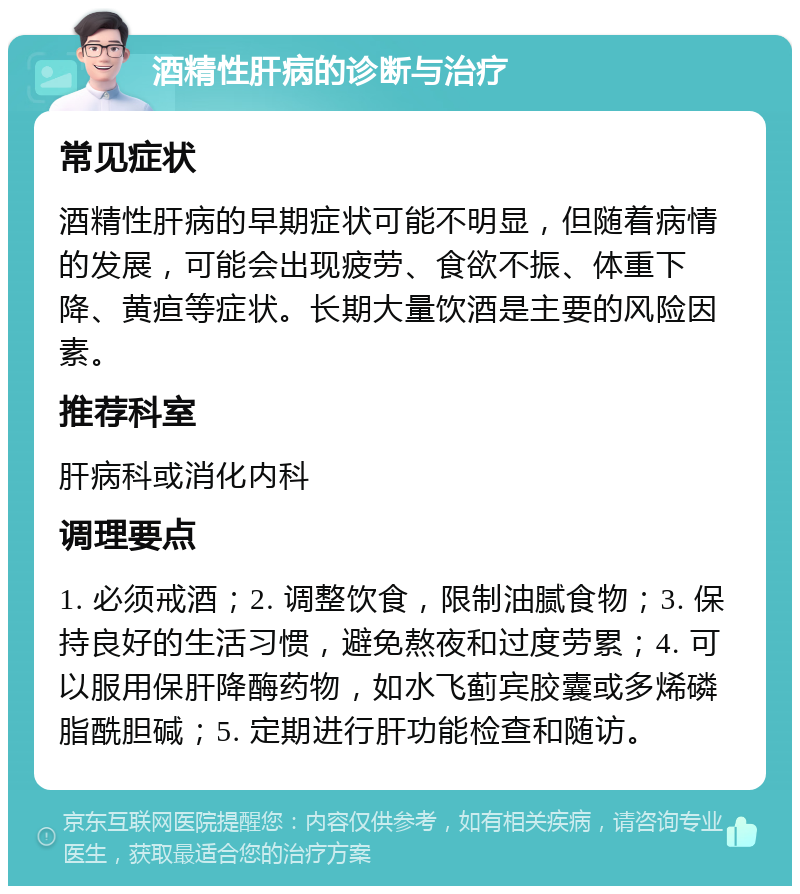 酒精性肝病的诊断与治疗 常见症状 酒精性肝病的早期症状可能不明显，但随着病情的发展，可能会出现疲劳、食欲不振、体重下降、黄疸等症状。长期大量饮酒是主要的风险因素。 推荐科室 肝病科或消化内科 调理要点 1. 必须戒酒；2. 调整饮食，限制油腻食物；3. 保持良好的生活习惯，避免熬夜和过度劳累；4. 可以服用保肝降酶药物，如水飞蓟宾胶囊或多烯磷脂酰胆碱；5. 定期进行肝功能检查和随访。