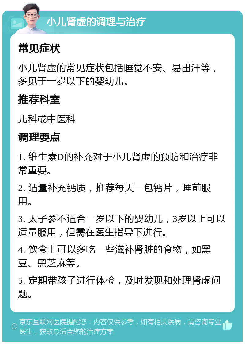 小儿肾虚的调理与治疗 常见症状 小儿肾虚的常见症状包括睡觉不安、易出汗等，多见于一岁以下的婴幼儿。 推荐科室 儿科或中医科 调理要点 1. 维生素D的补充对于小儿肾虚的预防和治疗非常重要。 2. 适量补充钙质，推荐每天一包钙片，睡前服用。 3. 太子参不适合一岁以下的婴幼儿，3岁以上可以适量服用，但需在医生指导下进行。 4. 饮食上可以多吃一些滋补肾脏的食物，如黑豆、黑芝麻等。 5. 定期带孩子进行体检，及时发现和处理肾虚问题。