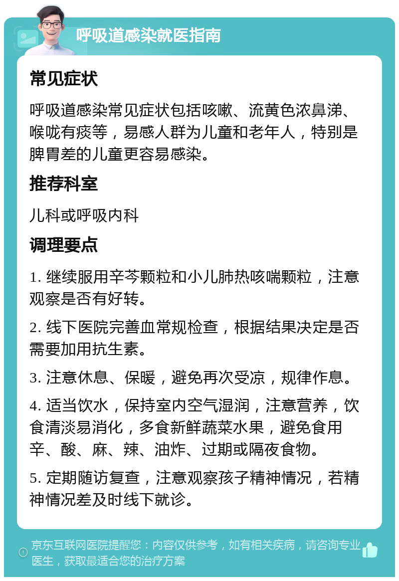 呼吸道感染就医指南 常见症状 呼吸道感染常见症状包括咳嗽、流黄色浓鼻涕、喉咙有痰等，易感人群为儿童和老年人，特别是脾胃差的儿童更容易感染。 推荐科室 儿科或呼吸内科 调理要点 1. 继续服用辛芩颗粒和小儿肺热咳喘颗粒，注意观察是否有好转。 2. 线下医院完善血常规检查，根据结果决定是否需要加用抗生素。 3. 注意休息、保暖，避免再次受凉，规律作息。 4. 适当饮水，保持室内空气湿润，注意营养，饮食清淡易消化，多食新鲜蔬菜水果，避免食用辛、酸、麻、辣、油炸、过期或隔夜食物。 5. 定期随访复查，注意观察孩子精神情况，若精神情况差及时线下就诊。