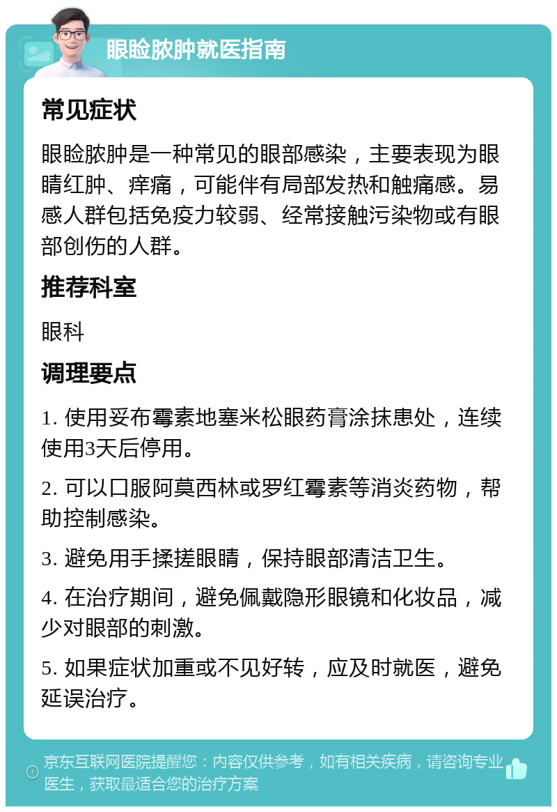 眼睑脓肿就医指南 常见症状 眼睑脓肿是一种常见的眼部感染，主要表现为眼睛红肿、痒痛，可能伴有局部发热和触痛感。易感人群包括免疫力较弱、经常接触污染物或有眼部创伤的人群。 推荐科室 眼科 调理要点 1. 使用妥布霉素地塞米松眼药膏涂抹患处，连续使用3天后停用。 2. 可以口服阿莫西林或罗红霉素等消炎药物，帮助控制感染。 3. 避免用手揉搓眼睛，保持眼部清洁卫生。 4. 在治疗期间，避免佩戴隐形眼镜和化妆品，减少对眼部的刺激。 5. 如果症状加重或不见好转，应及时就医，避免延误治疗。