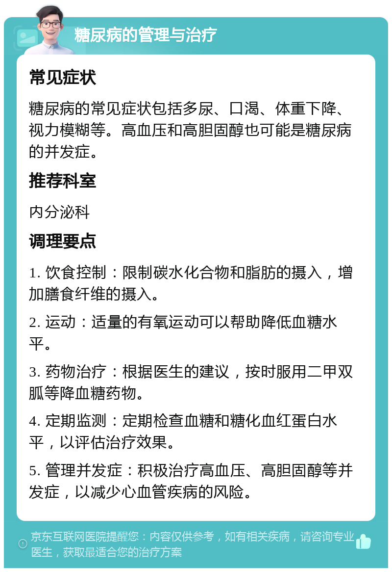 糖尿病的管理与治疗 常见症状 糖尿病的常见症状包括多尿、口渴、体重下降、视力模糊等。高血压和高胆固醇也可能是糖尿病的并发症。 推荐科室 内分泌科 调理要点 1. 饮食控制：限制碳水化合物和脂肪的摄入，增加膳食纤维的摄入。 2. 运动：适量的有氧运动可以帮助降低血糖水平。 3. 药物治疗：根据医生的建议，按时服用二甲双胍等降血糖药物。 4. 定期监测：定期检查血糖和糖化血红蛋白水平，以评估治疗效果。 5. 管理并发症：积极治疗高血压、高胆固醇等并发症，以减少心血管疾病的风险。