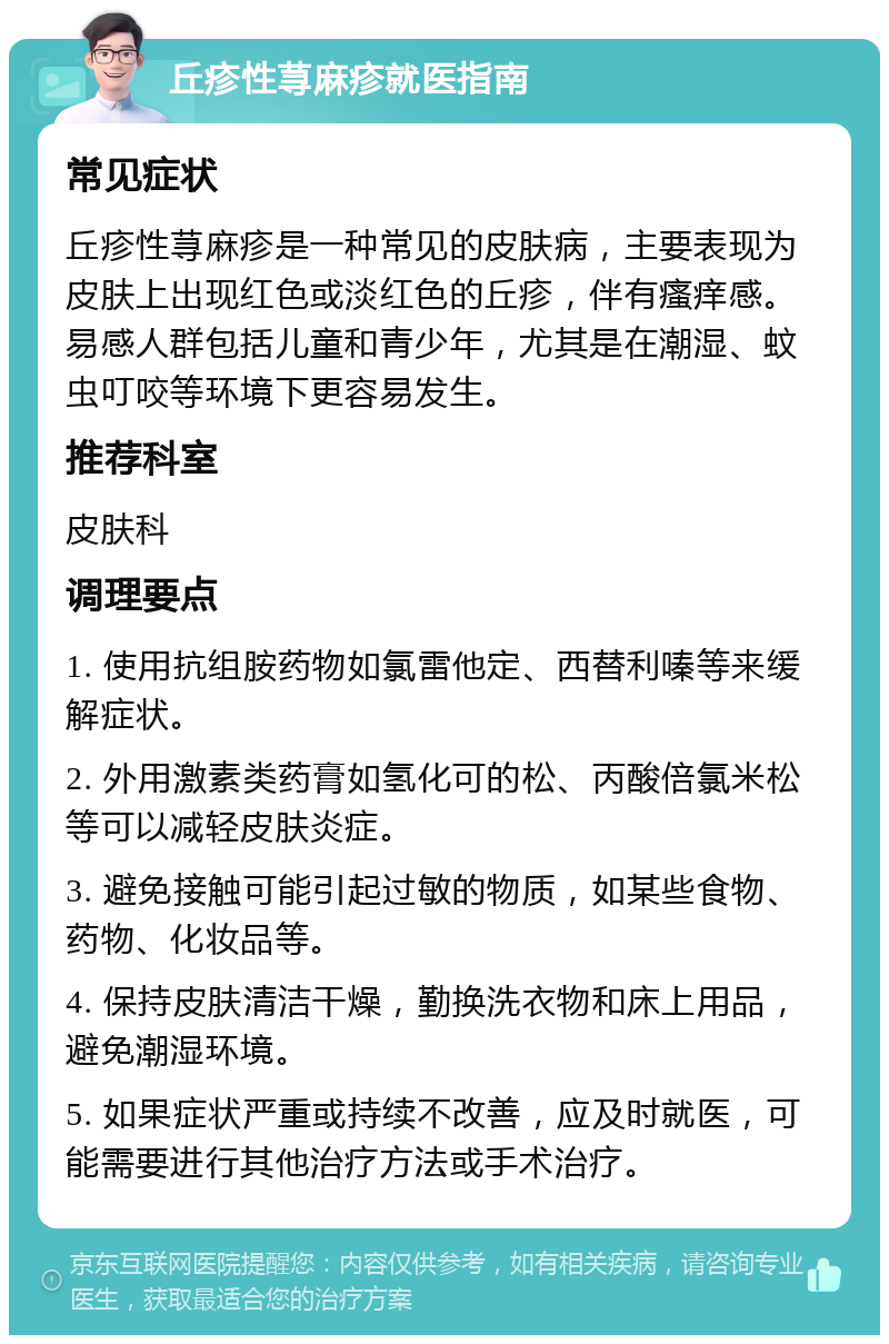 丘疹性荨麻疹就医指南 常见症状 丘疹性荨麻疹是一种常见的皮肤病，主要表现为皮肤上出现红色或淡红色的丘疹，伴有瘙痒感。易感人群包括儿童和青少年，尤其是在潮湿、蚊虫叮咬等环境下更容易发生。 推荐科室 皮肤科 调理要点 1. 使用抗组胺药物如氯雷他定、西替利嗪等来缓解症状。 2. 外用激素类药膏如氢化可的松、丙酸倍氯米松等可以减轻皮肤炎症。 3. 避免接触可能引起过敏的物质，如某些食物、药物、化妆品等。 4. 保持皮肤清洁干燥，勤换洗衣物和床上用品，避免潮湿环境。 5. 如果症状严重或持续不改善，应及时就医，可能需要进行其他治疗方法或手术治疗。