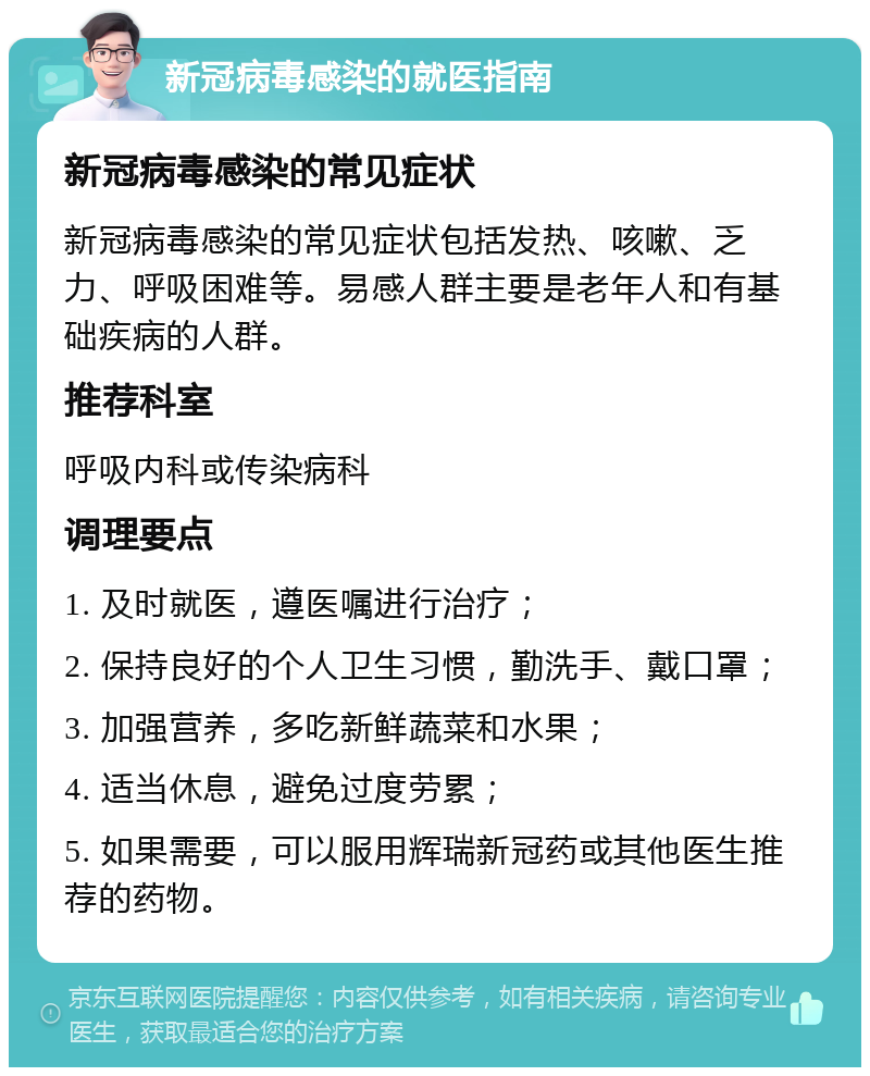 新冠病毒感染的就医指南 新冠病毒感染的常见症状 新冠病毒感染的常见症状包括发热、咳嗽、乏力、呼吸困难等。易感人群主要是老年人和有基础疾病的人群。 推荐科室 呼吸内科或传染病科 调理要点 1. 及时就医，遵医嘱进行治疗； 2. 保持良好的个人卫生习惯，勤洗手、戴口罩； 3. 加强营养，多吃新鲜蔬菜和水果； 4. 适当休息，避免过度劳累； 5. 如果需要，可以服用辉瑞新冠药或其他医生推荐的药物。