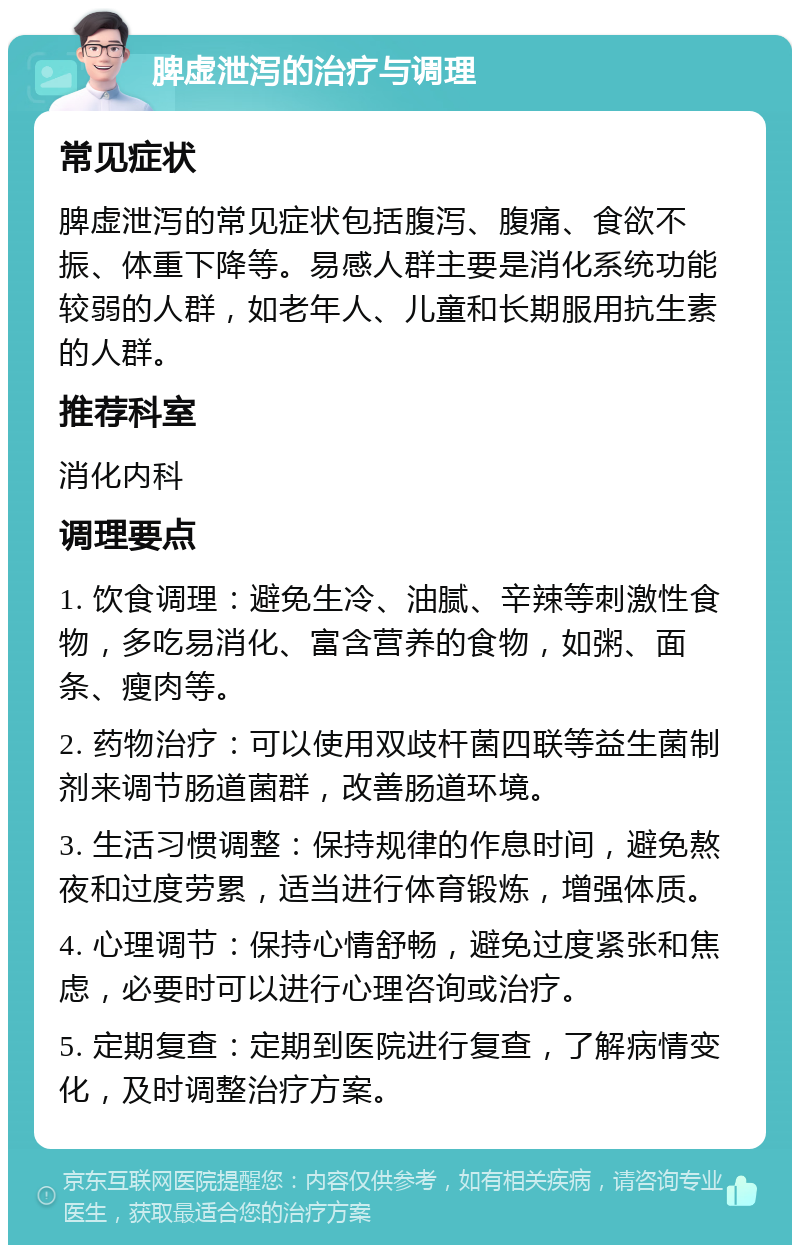 脾虚泄泻的治疗与调理 常见症状 脾虚泄泻的常见症状包括腹泻、腹痛、食欲不振、体重下降等。易感人群主要是消化系统功能较弱的人群，如老年人、儿童和长期服用抗生素的人群。 推荐科室 消化内科 调理要点 1. 饮食调理：避免生冷、油腻、辛辣等刺激性食物，多吃易消化、富含营养的食物，如粥、面条、瘦肉等。 2. 药物治疗：可以使用双歧杆菌四联等益生菌制剂来调节肠道菌群，改善肠道环境。 3. 生活习惯调整：保持规律的作息时间，避免熬夜和过度劳累，适当进行体育锻炼，增强体质。 4. 心理调节：保持心情舒畅，避免过度紧张和焦虑，必要时可以进行心理咨询或治疗。 5. 定期复查：定期到医院进行复查，了解病情变化，及时调整治疗方案。