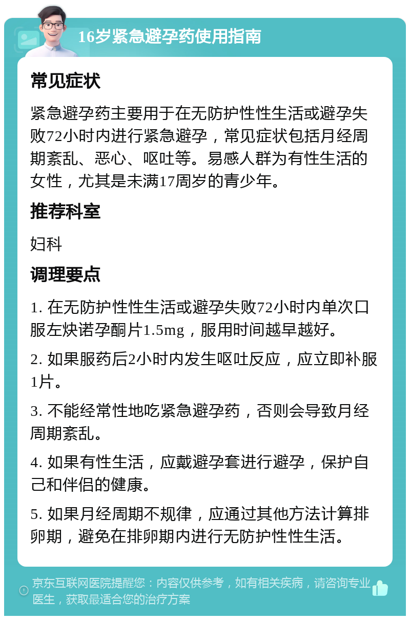 16岁紧急避孕药使用指南 常见症状 紧急避孕药主要用于在无防护性性生活或避孕失败72小时内进行紧急避孕，常见症状包括月经周期紊乱、恶心、呕吐等。易感人群为有性生活的女性，尤其是未满17周岁的青少年。 推荐科室 妇科 调理要点 1. 在无防护性性生活或避孕失败72小时内单次口服左炔诺孕酮片1.5mg，服用时间越早越好。 2. 如果服药后2小时内发生呕吐反应，应立即补服1片。 3. 不能经常性地吃紧急避孕药，否则会导致月经周期紊乱。 4. 如果有性生活，应戴避孕套进行避孕，保护自己和伴侣的健康。 5. 如果月经周期不规律，应通过其他方法计算排卵期，避免在排卵期内进行无防护性性生活。