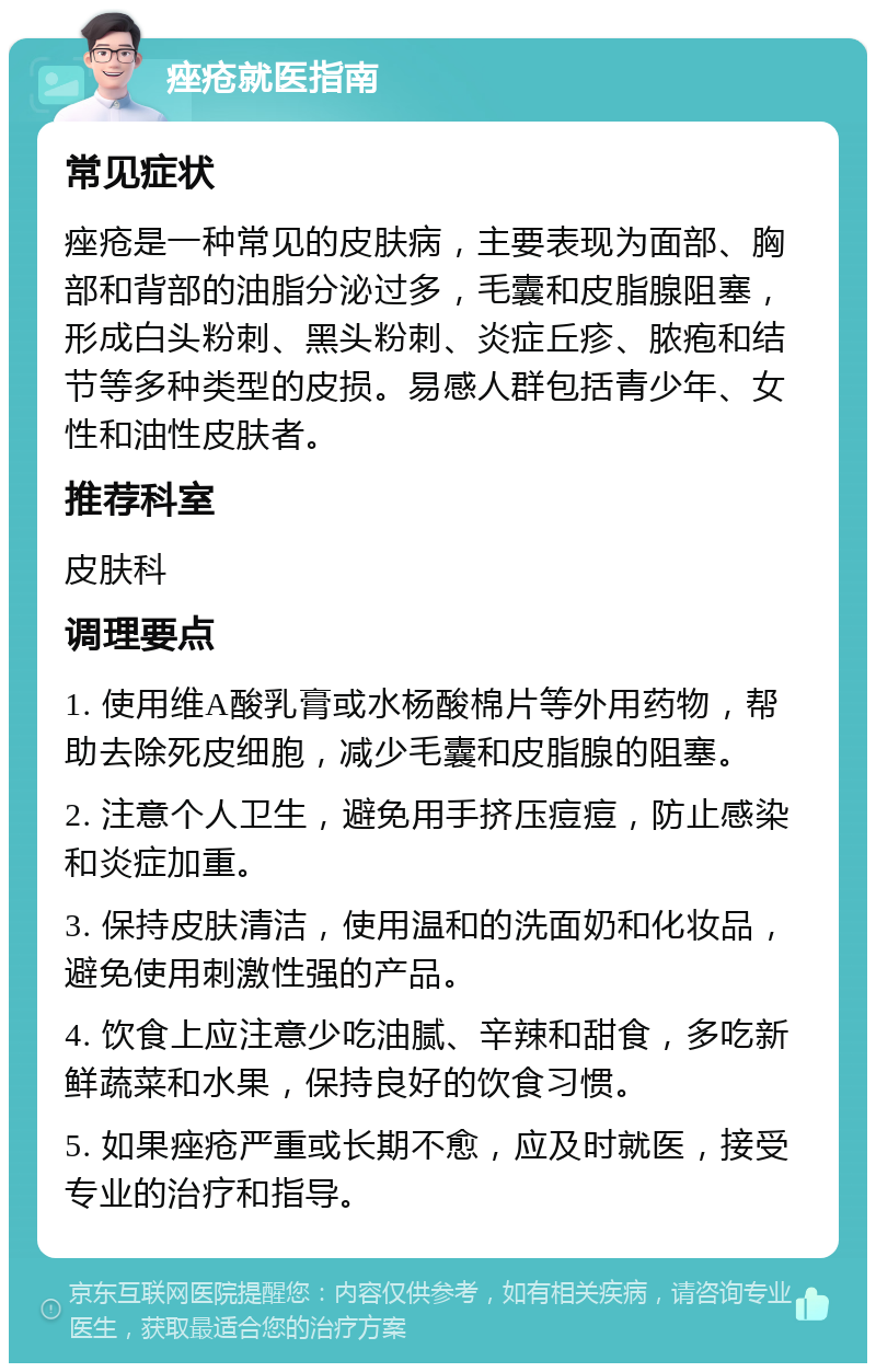 痤疮就医指南 常见症状 痤疮是一种常见的皮肤病，主要表现为面部、胸部和背部的油脂分泌过多，毛囊和皮脂腺阻塞，形成白头粉刺、黑头粉刺、炎症丘疹、脓疱和结节等多种类型的皮损。易感人群包括青少年、女性和油性皮肤者。 推荐科室 皮肤科 调理要点 1. 使用维A酸乳膏或水杨酸棉片等外用药物，帮助去除死皮细胞，减少毛囊和皮脂腺的阻塞。 2. 注意个人卫生，避免用手挤压痘痘，防止感染和炎症加重。 3. 保持皮肤清洁，使用温和的洗面奶和化妆品，避免使用刺激性强的产品。 4. 饮食上应注意少吃油腻、辛辣和甜食，多吃新鲜蔬菜和水果，保持良好的饮食习惯。 5. 如果痤疮严重或长期不愈，应及时就医，接受专业的治疗和指导。