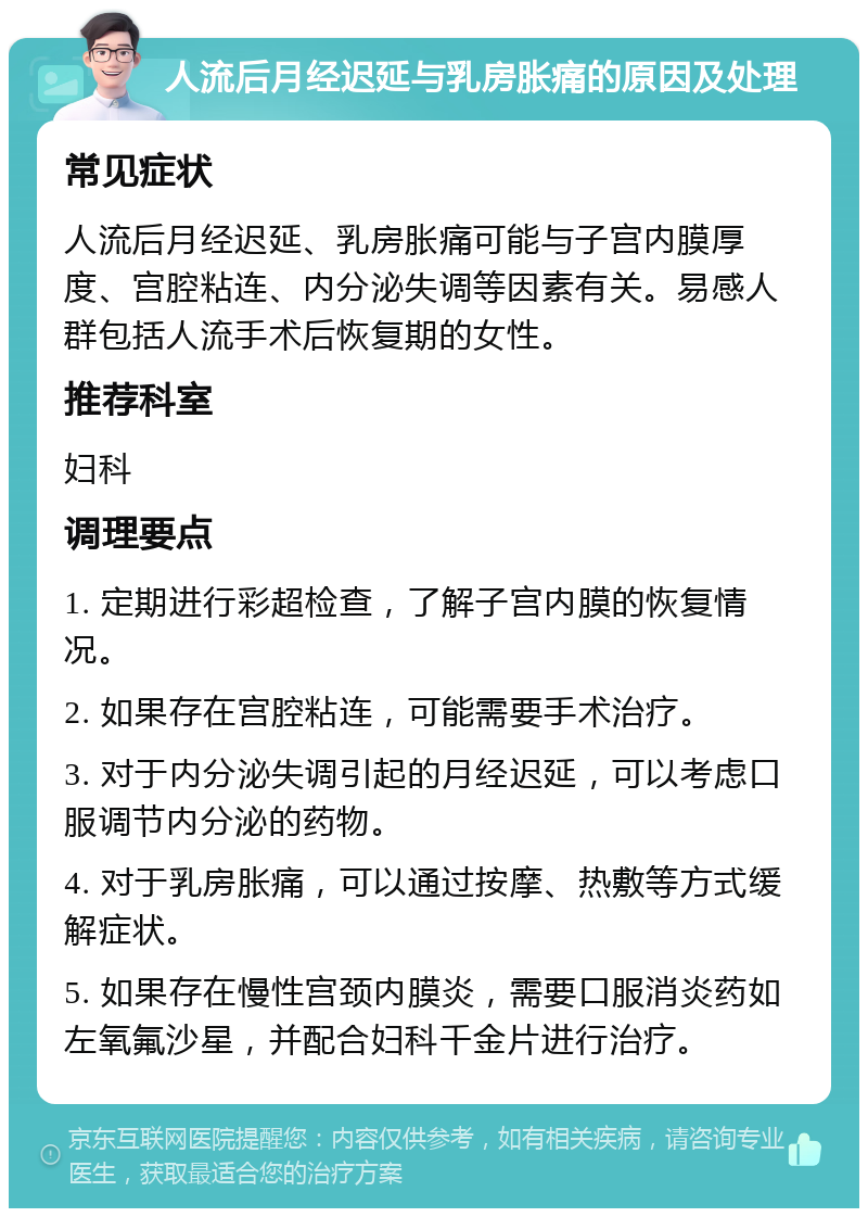 人流后月经迟延与乳房胀痛的原因及处理 常见症状 人流后月经迟延、乳房胀痛可能与子宫内膜厚度、宫腔粘连、内分泌失调等因素有关。易感人群包括人流手术后恢复期的女性。 推荐科室 妇科 调理要点 1. 定期进行彩超检查，了解子宫内膜的恢复情况。 2. 如果存在宫腔粘连，可能需要手术治疗。 3. 对于内分泌失调引起的月经迟延，可以考虑口服调节内分泌的药物。 4. 对于乳房胀痛，可以通过按摩、热敷等方式缓解症状。 5. 如果存在慢性宫颈内膜炎，需要口服消炎药如左氧氟沙星，并配合妇科千金片进行治疗。