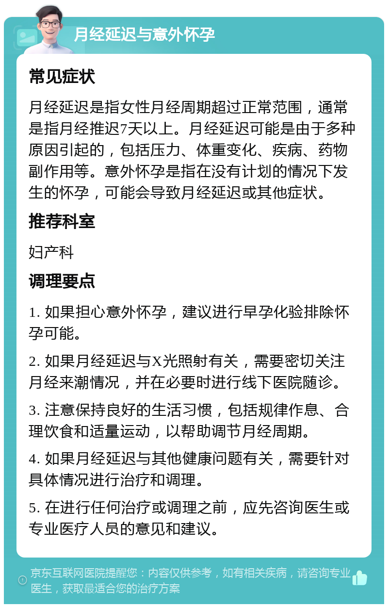 月经延迟与意外怀孕 常见症状 月经延迟是指女性月经周期超过正常范围，通常是指月经推迟7天以上。月经延迟可能是由于多种原因引起的，包括压力、体重变化、疾病、药物副作用等。意外怀孕是指在没有计划的情况下发生的怀孕，可能会导致月经延迟或其他症状。 推荐科室 妇产科 调理要点 1. 如果担心意外怀孕，建议进行早孕化验排除怀孕可能。 2. 如果月经延迟与X光照射有关，需要密切关注月经来潮情况，并在必要时进行线下医院随诊。 3. 注意保持良好的生活习惯，包括规律作息、合理饮食和适量运动，以帮助调节月经周期。 4. 如果月经延迟与其他健康问题有关，需要针对具体情况进行治疗和调理。 5. 在进行任何治疗或调理之前，应先咨询医生或专业医疗人员的意见和建议。