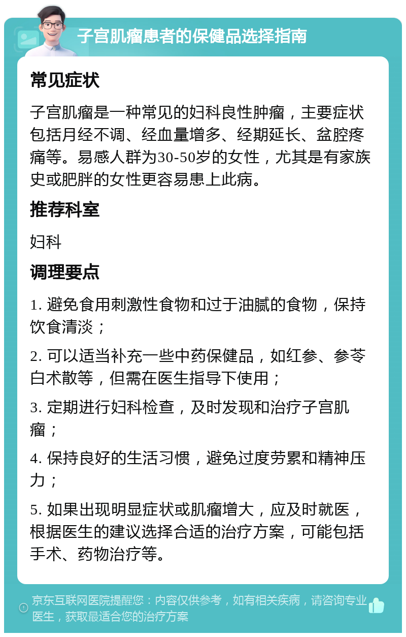 子宫肌瘤患者的保健品选择指南 常见症状 子宫肌瘤是一种常见的妇科良性肿瘤，主要症状包括月经不调、经血量增多、经期延长、盆腔疼痛等。易感人群为30-50岁的女性，尤其是有家族史或肥胖的女性更容易患上此病。 推荐科室 妇科 调理要点 1. 避免食用刺激性食物和过于油腻的食物，保持饮食清淡； 2. 可以适当补充一些中药保健品，如红参、参苓白术散等，但需在医生指导下使用； 3. 定期进行妇科检查，及时发现和治疗子宫肌瘤； 4. 保持良好的生活习惯，避免过度劳累和精神压力； 5. 如果出现明显症状或肌瘤增大，应及时就医，根据医生的建议选择合适的治疗方案，可能包括手术、药物治疗等。