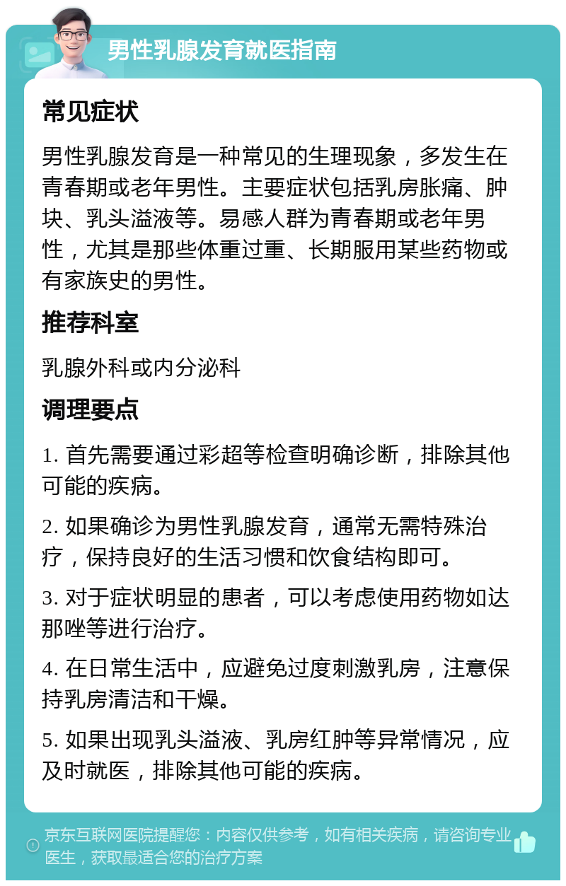 男性乳腺发育就医指南 常见症状 男性乳腺发育是一种常见的生理现象，多发生在青春期或老年男性。主要症状包括乳房胀痛、肿块、乳头溢液等。易感人群为青春期或老年男性，尤其是那些体重过重、长期服用某些药物或有家族史的男性。 推荐科室 乳腺外科或内分泌科 调理要点 1. 首先需要通过彩超等检查明确诊断，排除其他可能的疾病。 2. 如果确诊为男性乳腺发育，通常无需特殊治疗，保持良好的生活习惯和饮食结构即可。 3. 对于症状明显的患者，可以考虑使用药物如达那唑等进行治疗。 4. 在日常生活中，应避免过度刺激乳房，注意保持乳房清洁和干燥。 5. 如果出现乳头溢液、乳房红肿等异常情况，应及时就医，排除其他可能的疾病。