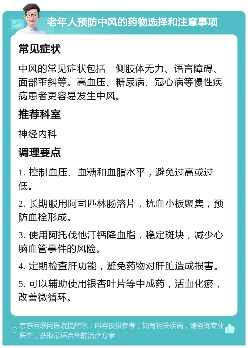 老年人预防中风的药物选择和注意事项 常见症状 中风的常见症状包括一侧肢体无力、语言障碍、面部歪斜等。高血压、糖尿病、冠心病等慢性疾病患者更容易发生中风。 推荐科室 神经内科 调理要点 1. 控制血压、血糖和血脂水平，避免过高或过低。 2. 长期服用阿司匹林肠溶片，抗血小板聚集，预防血栓形成。 3. 使用阿托伐他汀钙降血脂，稳定斑块，减少心脑血管事件的风险。 4. 定期检查肝功能，避免药物对肝脏造成损害。 5. 可以辅助使用银杏叶片等中成药，活血化瘀，改善微循环。