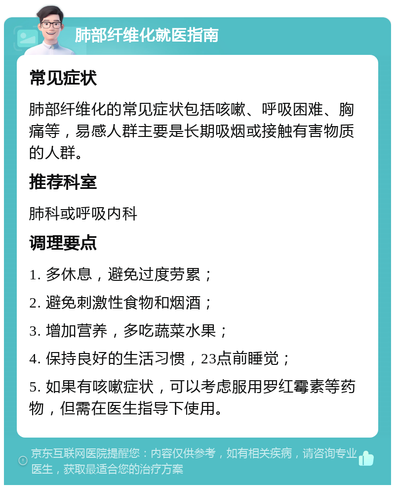 肺部纤维化就医指南 常见症状 肺部纤维化的常见症状包括咳嗽、呼吸困难、胸痛等，易感人群主要是长期吸烟或接触有害物质的人群。 推荐科室 肺科或呼吸内科 调理要点 1. 多休息，避免过度劳累； 2. 避免刺激性食物和烟酒； 3. 增加营养，多吃蔬菜水果； 4. 保持良好的生活习惯，23点前睡觉； 5. 如果有咳嗽症状，可以考虑服用罗红霉素等药物，但需在医生指导下使用。