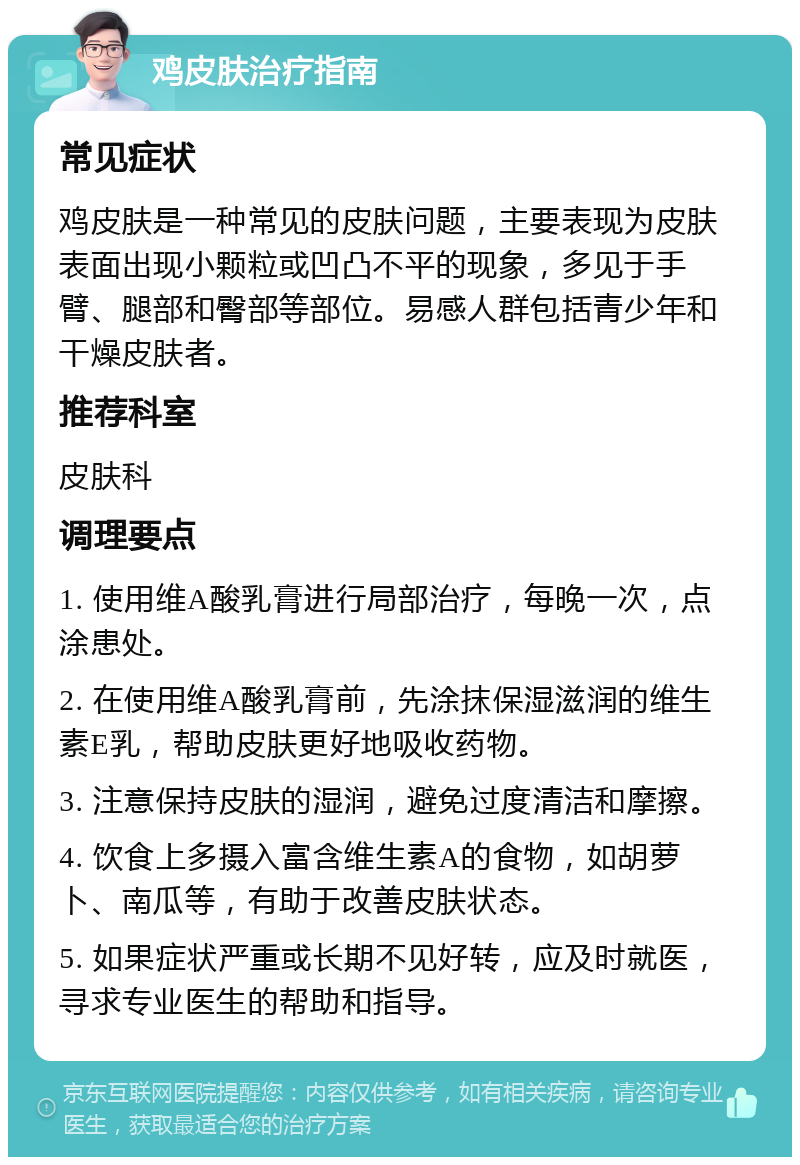 鸡皮肤治疗指南 常见症状 鸡皮肤是一种常见的皮肤问题，主要表现为皮肤表面出现小颗粒或凹凸不平的现象，多见于手臂、腿部和臀部等部位。易感人群包括青少年和干燥皮肤者。 推荐科室 皮肤科 调理要点 1. 使用维A酸乳膏进行局部治疗，每晚一次，点涂患处。 2. 在使用维A酸乳膏前，先涂抹保湿滋润的维生素E乳，帮助皮肤更好地吸收药物。 3. 注意保持皮肤的湿润，避免过度清洁和摩擦。 4. 饮食上多摄入富含维生素A的食物，如胡萝卜、南瓜等，有助于改善皮肤状态。 5. 如果症状严重或长期不见好转，应及时就医，寻求专业医生的帮助和指导。