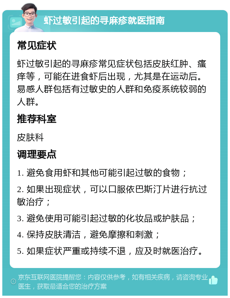 虾过敏引起的寻麻疹就医指南 常见症状 虾过敏引起的寻麻疹常见症状包括皮肤红肿、瘙痒等，可能在进食虾后出现，尤其是在运动后。易感人群包括有过敏史的人群和免疫系统较弱的人群。 推荐科室 皮肤科 调理要点 1. 避免食用虾和其他可能引起过敏的食物； 2. 如果出现症状，可以口服依巴斯汀片进行抗过敏治疗； 3. 避免使用可能引起过敏的化妆品或护肤品； 4. 保持皮肤清洁，避免摩擦和刺激； 5. 如果症状严重或持续不退，应及时就医治疗。