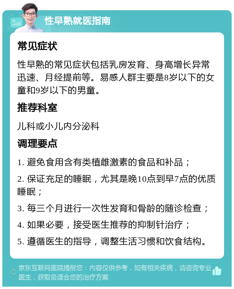 性早熟就医指南 常见症状 性早熟的常见症状包括乳房发育、身高增长异常迅速、月经提前等。易感人群主要是8岁以下的女童和9岁以下的男童。 推荐科室 儿科或小儿内分泌科 调理要点 1. 避免食用含有类植雌激素的食品和补品； 2. 保证充足的睡眠，尤其是晚10点到早7点的优质睡眠； 3. 每三个月进行一次性发育和骨龄的随诊检查； 4. 如果必要，接受医生推荐的抑制针治疗； 5. 遵循医生的指导，调整生活习惯和饮食结构。