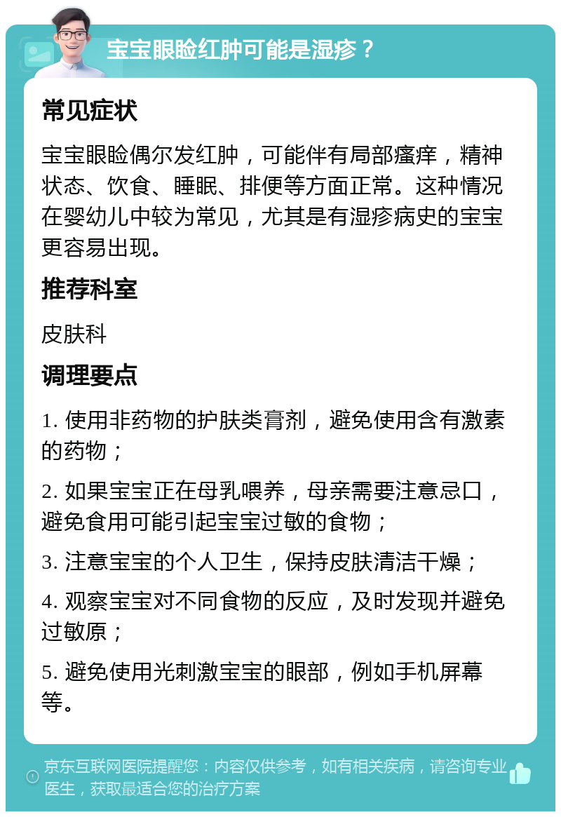 宝宝眼睑红肿可能是湿疹？ 常见症状 宝宝眼睑偶尔发红肿，可能伴有局部瘙痒，精神状态、饮食、睡眠、排便等方面正常。这种情况在婴幼儿中较为常见，尤其是有湿疹病史的宝宝更容易出现。 推荐科室 皮肤科 调理要点 1. 使用非药物的护肤类膏剂，避免使用含有激素的药物； 2. 如果宝宝正在母乳喂养，母亲需要注意忌口，避免食用可能引起宝宝过敏的食物； 3. 注意宝宝的个人卫生，保持皮肤清洁干燥； 4. 观察宝宝对不同食物的反应，及时发现并避免过敏原； 5. 避免使用光刺激宝宝的眼部，例如手机屏幕等。