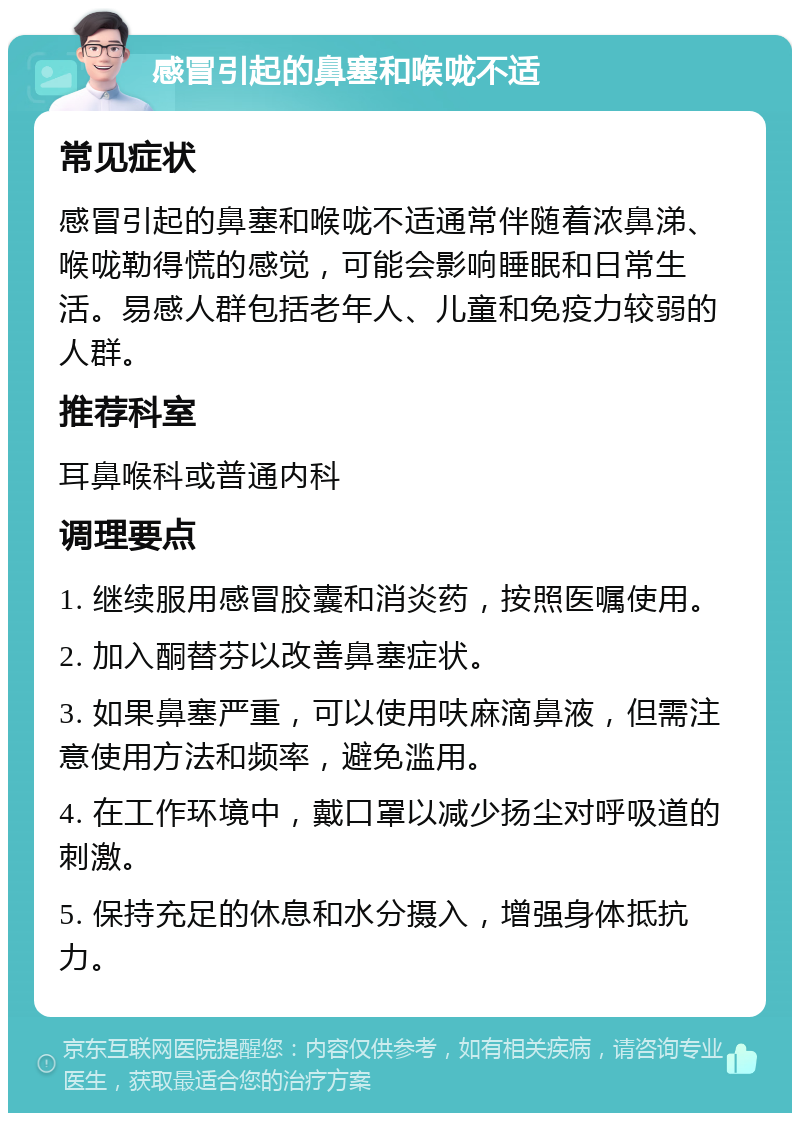 感冒引起的鼻塞和喉咙不适 常见症状 感冒引起的鼻塞和喉咙不适通常伴随着浓鼻涕、喉咙勒得慌的感觉，可能会影响睡眠和日常生活。易感人群包括老年人、儿童和免疫力较弱的人群。 推荐科室 耳鼻喉科或普通内科 调理要点 1. 继续服用感冒胶囊和消炎药，按照医嘱使用。 2. 加入酮替芬以改善鼻塞症状。 3. 如果鼻塞严重，可以使用呋麻滴鼻液，但需注意使用方法和频率，避免滥用。 4. 在工作环境中，戴口罩以减少扬尘对呼吸道的刺激。 5. 保持充足的休息和水分摄入，增强身体抵抗力。