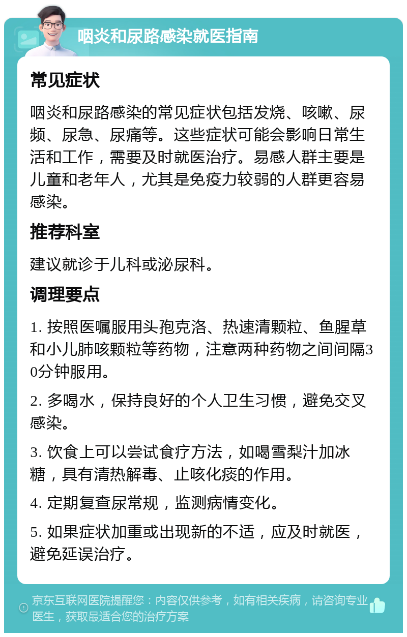 咽炎和尿路感染就医指南 常见症状 咽炎和尿路感染的常见症状包括发烧、咳嗽、尿频、尿急、尿痛等。这些症状可能会影响日常生活和工作，需要及时就医治疗。易感人群主要是儿童和老年人，尤其是免疫力较弱的人群更容易感染。 推荐科室 建议就诊于儿科或泌尿科。 调理要点 1. 按照医嘱服用头孢克洛、热速清颗粒、鱼腥草和小儿肺咳颗粒等药物，注意两种药物之间间隔30分钟服用。 2. 多喝水，保持良好的个人卫生习惯，避免交叉感染。 3. 饮食上可以尝试食疗方法，如喝雪梨汁加冰糖，具有清热解毒、止咳化痰的作用。 4. 定期复查尿常规，监测病情变化。 5. 如果症状加重或出现新的不适，应及时就医，避免延误治疗。