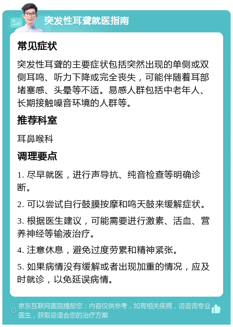 突发性耳聋就医指南 常见症状 突发性耳聋的主要症状包括突然出现的单侧或双侧耳鸣、听力下降或完全丧失，可能伴随着耳部堵塞感、头晕等不适。易感人群包括中老年人、长期接触噪音环境的人群等。 推荐科室 耳鼻喉科 调理要点 1. 尽早就医，进行声导抗、纯音检查等明确诊断。 2. 可以尝试自行鼓膜按摩和鸣天鼓来缓解症状。 3. 根据医生建议，可能需要进行激素、活血、营养神经等输液治疗。 4. 注意休息，避免过度劳累和精神紧张。 5. 如果病情没有缓解或者出现加重的情况，应及时就诊，以免延误病情。