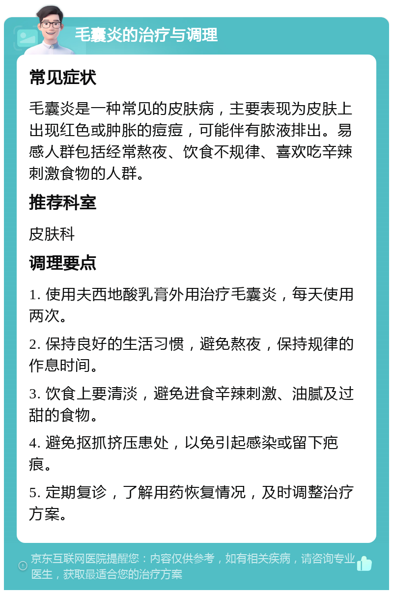 毛囊炎的治疗与调理 常见症状 毛囊炎是一种常见的皮肤病，主要表现为皮肤上出现红色或肿胀的痘痘，可能伴有脓液排出。易感人群包括经常熬夜、饮食不规律、喜欢吃辛辣刺激食物的人群。 推荐科室 皮肤科 调理要点 1. 使用夫西地酸乳膏外用治疗毛囊炎，每天使用两次。 2. 保持良好的生活习惯，避免熬夜，保持规律的作息时间。 3. 饮食上要清淡，避免进食辛辣刺激、油腻及过甜的食物。 4. 避免抠抓挤压患处，以免引起感染或留下疤痕。 5. 定期复诊，了解用药恢复情况，及时调整治疗方案。